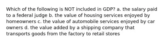 Which of the following is NOT included in GDP? a. the salary paid to a federal judge b. the value of housing services enjoyed by homeowners c. the value of automobile services enjoyed by car owners d. the value added by a shipping company that transports goods from the factory to retail stores