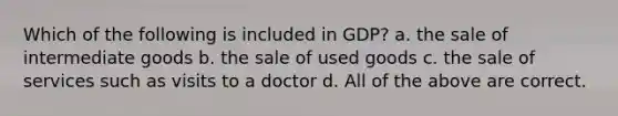 Which of the following is included in GDP? a. the sale of intermediate goods b. the sale of used goods c. the sale of services such as visits to a doctor d. All of the above are correct.