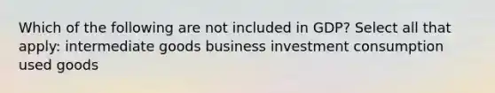 Which of the following are not included in GDP? Select all that apply: intermediate goods business investment consumption used goods