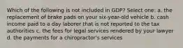 Which of the following is not included in GDP? Select one: a. the replacement of brake pads on your six-year-old vehicle b. cash income paid to a day laborer that is not reported to the tax authorities c. the fees for legal services rendered by your lawyer d. the payments for a chiropractor's services