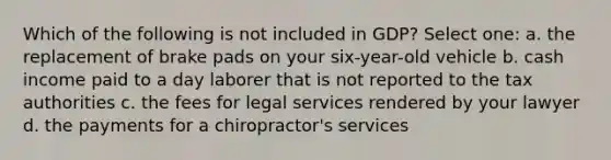 Which of the following is not included in GDP? Select one: a. the replacement of brake pads on your six-year-old vehicle b. cash income paid to a day laborer that is not reported to the tax authorities c. the fees for legal services rendered by your lawyer d. the payments for a chiropractor's services