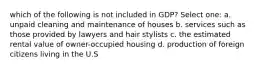 which of the following is not included in GDP? Select one: a. unpaid cleaning and maintenance of houses b. services such as those provided by lawyers and hair stylists c. the estimated rental value of owner-occupied housing d. production of foreign citizens living in the U.S