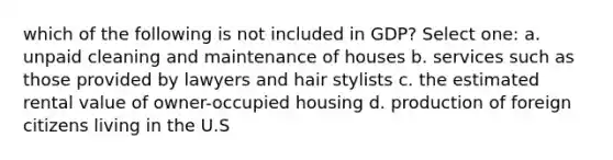 which of the following is not included in GDP? Select one: a. unpaid cleaning and maintenance of houses b. services such as those provided by lawyers and hair stylists c. the estimated rental value of owner-occupied housing d. production of foreign citizens living in the U.S