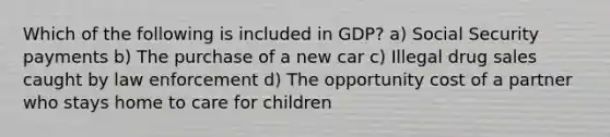 Which of the following is included in GDP? a) Social Security payments b) The purchase of a new car c) Illegal drug sales caught by law enforcement d) The opportunity cost of a partner who stays home to care for children