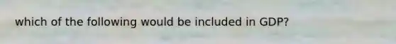 which of the following would be included in GDP?