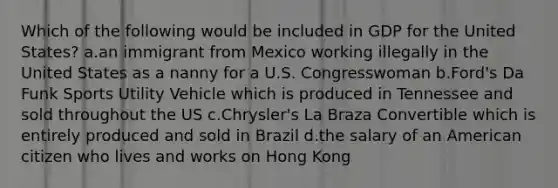 Which of the following would be included in GDP for the United States? a.an immigrant from Mexico working illegally in the United States as a nanny for a U.S. Congresswoman b.Ford's Da Funk Sports Utility Vehicle which is produced in Tennessee and sold throughout the US c.Chrysler's La Braza Convertible which is entirely produced and sold in Brazil d.the salary of an American citizen who lives and works on Hong Kong