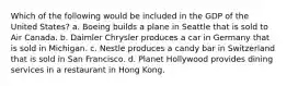 Which of the following would be included in the GDP of the United States? a. Boeing builds a plane in Seattle that is sold to Air Canada. b. Daimler Chrysler produces a car in Germany that is sold in Michigan. c. Nestle produces a candy bar in Switzerland that is sold in San Francisco. d. Planet Hollywood provides dining services in a restaurant in Hong Kong.