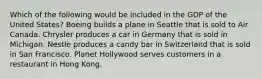 Which of the following would be included in the GDP of the United States? Boeing builds a plane in Seattle that is sold to Air Canada. Chrysler produces a car in Germany that is sold in Michigan. Nestle produces a candy bar in Switzerland that is sold in San Francisco. Planet Hollywood serves customers in a restaurant in Hong Kong.