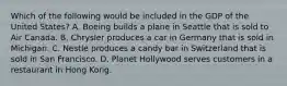 Which of the following would be included in the GDP of the United States? A. Boeing builds a plane in Seattle that is sold to Air Canada. B. Chrysler produces a car in Germany that is sold in Michigan. C. Nestle produces a candy bar in Switzerland that is sold in San Francisco. D. Planet Hollywood serves customers in a restaurant in Hong Kong.