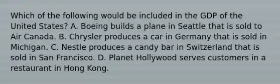 Which of the following would be included in the GDP of the United States? A. Boeing builds a plane in Seattle that is sold to Air Canada. B. Chrysler produces a car in Germany that is sold in Michigan. C. Nestle produces a candy bar in Switzerland that is sold in San Francisco. D. Planet Hollywood serves customers in a restaurant in Hong Kong.