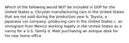 Which of the following would NOT be included in GDP for the United States a. Chrysler manufacturing cars in the United States that are not sold during the production year b. Toyota, a Japanese car company, producing cars in the United States c. an immigrant from Mexico working legally in the United States as a nanny for a U.S. family d. Matt purchasing an antique desk for his new home office