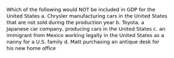 Which of the following would NOT be included in GDP for the United States a. Chrysler manufacturing cars in the United States that are not sold during the production year b. Toyota, a Japanese car company, producing cars in the United States c. an immigrant from Mexico working legally in the United States as a nanny for a U.S. family d. Matt purchasing an antique desk for his new home office