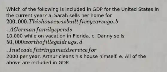 Which of the following is included in GDP for the United States in the current year? a. Sarah sells her home for 200,000. This house was built five years ago. b. A German family spends10,000 while on vacation in Florida. c. Danny sells 50,000 worth of illegal drugs. d. Instead of hiring a maid service for2000 per year, Arthur cleans his house himself. e. All of the above are included in GDP.