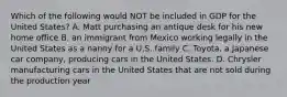 Which of the following would NOT be included in GDP for the United States? A. Matt purchasing an antique desk for his new home office B. an immigrant from Mexico working legally in the United States as a nanny for a U.S. family C. Toyota, a Japanese car company, producing cars in the United States. D. Chrysler manufacturing cars in the United States that are not sold during the production year