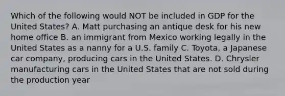 Which of the following would NOT be included in GDP for the United States? A. Matt purchasing an antique desk for his new home office B. an immigrant from Mexico working legally in the United States as a nanny for a U.S. family C. Toyota, a Japanese car company, producing cars in the United States. D. Chrysler manufacturing cars in the United States that are not sold during the production year