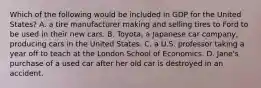 Which of the following would be included in GDP for the United States? A. a tire manufacturer making and selling tires to Ford to be used in their new cars. B. Toyota, a Japanese car company, producing cars in the United States. C. a U.S. professor taking a year off to teach at the London School of Economics. D. Jane's purchase of a used car after her old car is destroyed in an accident.