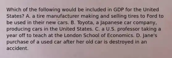 Which of the following would be included in GDP for the United States? A. a tire manufacturer making and selling tires to Ford to be used in their new cars. B. Toyota, a Japanese car company, producing cars in the United States. C. a U.S. professor taking a year off to teach at the London School of Economics. D. Jane's purchase of a used car after her old car is destroyed in an accident.