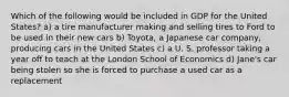 Which of the following would be included in GDP for the United States? a) a tire manufacturer making and selling tires to Ford to be used in their new cars b) Toyota, a Japanese car company, producing cars in the United States c) a U. S. professor taking a year off to teach at the London School of Economics d) Jane's car being stolen so she is forced to purchase a used car as a replacement