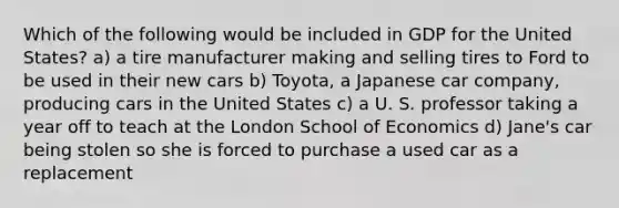 Which of the following would be included in GDP for the United States? a) a tire manufacturer making and selling tires to Ford to be used in their new cars b) Toyota, a Japanese car company, producing cars in the United States c) a U. S. professor taking a year off to teach at the London School of Economics d) Jane's car being stolen so she is forced to purchase a used car as a replacement