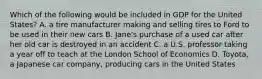 Which of the following would be included in GDP for the United States? A. a tire manufacturer making and selling tires to Ford to be used in their new cars B. Jane's purchase of a used car after her old car is destroyed in an accident C. a U.S. professor taking a year off to teach at the London School of Economics D. Toyota, a Japanese car company, producing cars in the United States