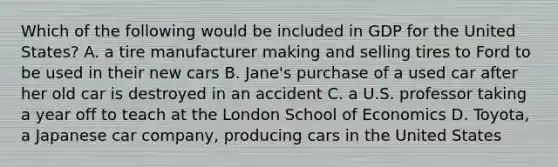 Which of the following would be included in GDP for the United States? A. a tire manufacturer making and selling tires to Ford to be used in their new cars B. Jane's purchase of a used car after her old car is destroyed in an accident C. a U.S. professor taking a year off to teach at the London School of Economics D. Toyota, a Japanese car company, producing cars in the United States