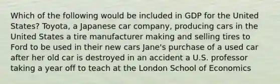 Which of the following would be included in GDP for the United States? Toyota, a Japanese car company, producing cars in the United States a tire manufacturer making and selling tires to Ford to be used in their new cars Jane's purchase of a used car after her old car is destroyed in an accident a U.S. professor taking a year off to teach at the London School of Economics