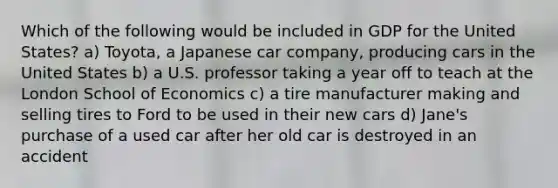 Which of the following would be included in GDP for the United States? a) Toyota, a Japanese car company, producing cars in the United States b) a U.S. professor taking a year off to teach at the London School of Economics c) a tire manufacturer making and selling tires to Ford to be used in their new cars d) Jane's purchase of a used car after her old car is destroyed in an accident