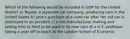 Which of the following would be included in GDP for the United States? a) Toyota, a Japanese car company, producing cars in the United States b) Jane's purchase of a used car after her old car is destroyed in an accident c) a tire manufacturer making and selling tires to Ford to be used in its new cars d) a U.S. professor taking a year off to teach at the London School of Economic