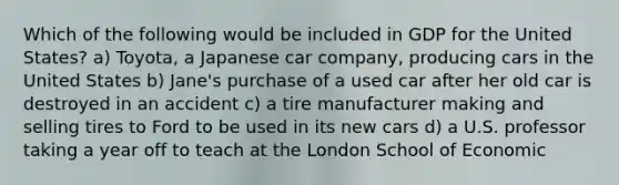 Which of the following would be included in GDP for the United States? a) Toyota, a Japanese car company, producing cars in the United States b) Jane's purchase of a used car after her old car is destroyed in an accident c) a tire manufacturer making and selling tires to Ford to be used in its new cars d) a U.S. professor taking a year off to teach at the London School of Economic