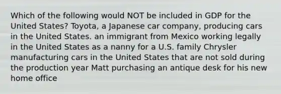 Which of the following would NOT be included in GDP for the United States? Toyota, a Japanese car company, producing cars in the United States. an immigrant from Mexico working legally in the United States as a nanny for a U.S. family Chrysler manufacturing cars in the United States that are not sold during the production year Matt purchasing an antique desk for his new home office