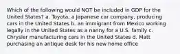 Which of the following would NOT be included in GDP for the United States? a. Toyota, a Japanese car company, producing cars in the United States b. an immigrant from Mexico working legally in the United States as a nanny for a U.S. family c. Chrysler manufacturing cars in the United States d. Matt purchasing an antique desk for his new home office