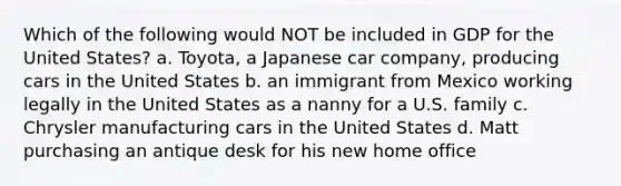 Which of the following would NOT be included in GDP for the United States? a. Toyota, a Japanese car company, producing cars in the United States b. an immigrant from Mexico working legally in the United States as a nanny for a U.S. family c. Chrysler manufacturing cars in the United States d. Matt purchasing an antique desk for his new home office