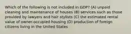 Which of the following is not included in GDP? (A) unpaid cleaning and maintenance of houses (B) services such as those provided by lawyers and hair stylists (C) the estimated rental value of owner-occupied housing (D) production of foreign citizens living in the United States