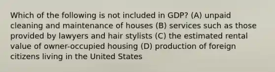 Which of the following is not included in GDP? (A) unpaid cleaning and maintenance of houses (B) services such as those provided by lawyers and hair stylists (C) the estimated rental value of owner-occupied housing (D) production of foreign citizens living in the United States