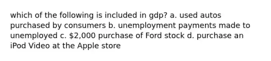 which of the following is included in gdp? a. used autos purchased by consumers b. unemployment payments made to unemployed c. 2,000 purchase of Ford stock d. purchase an iPod Video at the Apple store