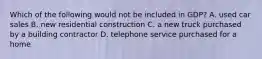 Which of the following would not be included in GDP? A. used car sales B. new residential construction C. a new truck purchased by a building contractor D. telephone service purchased for a home