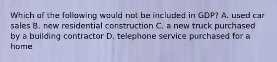 Which of the following would not be included in GDP? A. used car sales B. new residential construction C. a new truck purchased by a building contractor D. telephone service purchased for a home