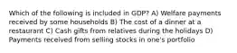 Which of the following is included in GDP? A) Welfare payments received by some households B) The cost of a dinner at a restaurant C) Cash gifts from relatives during the holidays D) Payments received from selling stocks in one's portfolio