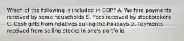 Which of the following is included in GDP? A. Welfare payments received by some households B. Fees received by stockbrokers C. Cash gifts from relatives during the holidays D. Payments received from selling stocks in one's portfolio
