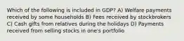 Which of the following is included in GDP? A) Welfare payments received by some households B) Fees received by stockbrokers C) Cash gifts from relatives during the holidays D) Payments received from selling stocks in one's portfolio