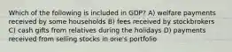 Which of the following is included in GDP? A) welfare payments received by some households B) fees received by stockbrokers C) cash gifts from relatives during the holidays D) payments received from selling stocks in one's portfolio