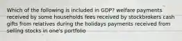 Which of the following is included in GDP? welfare payments received by some households fees received by stockbrokers cash gifts from relatives during the holidays payments received from selling stocks in one's portfolio