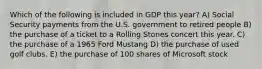 Which of the following is included in GDP this year? A) Social Security payments from the U.S. government to retired people B) the purchase of a ticket to a Rolling Stones concert this year. C) the purchase of a 1965 Ford Mustang D) the purchase of used golf clubs. E) the purchase of 100 shares of Microsoft stock