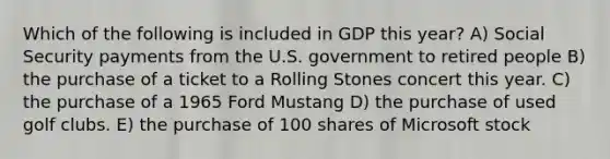 Which of the following is included in GDP this year? A) Social Security payments from the U.S. government to retired people B) the purchase of a ticket to a Rolling Stones concert this year. C) the purchase of a 1965 Ford Mustang D) the purchase of used golf clubs. E) the purchase of 100 shares of Microsoft stock