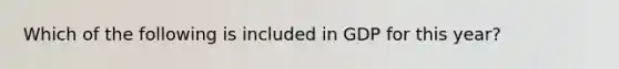 Which of the following is included in GDP for this year?