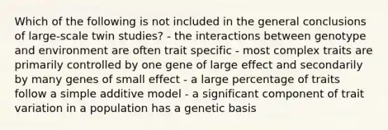 Which of the following is not included in the general conclusions of large-scale twin studies? - the interactions between genotype and environment are often trait specific - most complex traits are primarily controlled by one gene of large effect and secondarily by many genes of small effect - a large percentage of traits follow a simple additive model - a significant component of trait variation in a population has a genetic basis