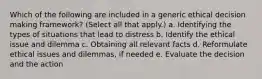 Which of the following are included in a generic ethical decision making framework? (Select all that apply.) a. Identifying the types of situations that lead to distress b. Identify the ethical issue and dilemma c. Obtaining all relevant facts d. Reformulate ethical issues and dilemmas, if needed e. Evaluate the decision and the action