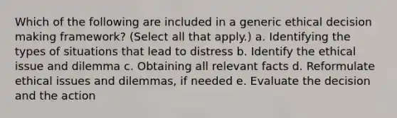 Which of the following are included in a generic ethical decision making framework? (Select all that apply.) a. Identifying the types of situations that lead to distress b. Identify the ethical issue and dilemma c. Obtaining all relevant facts d. Reformulate ethical issues and dilemmas, if needed e. Evaluate the decision and the action