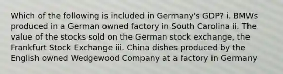 Which of the following is included in Germany's GDP? i. BMWs produced in a German owned factory in South Carolina ii. The value of the stocks sold on the German stock exchange, the Frankfurt Stock Exchange iii. China dishes produced by the English owned Wedgewood Company at a factory in Germany