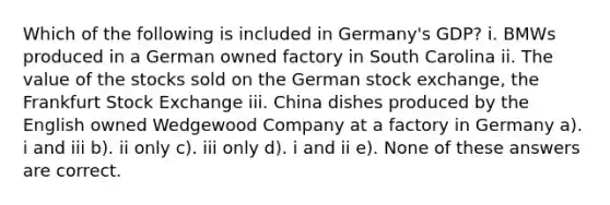 Which of the following is included in Germany's GDP? i. BMWs produced in a German owned factory in South Carolina ii. The value of the stocks sold on the German stock exchange, the Frankfurt Stock Exchange iii. China dishes produced by the English owned Wedgewood Company at a factory in Germany a). i and iii b). ii only c). iii only d). i and ii e). None of these answers are correct.